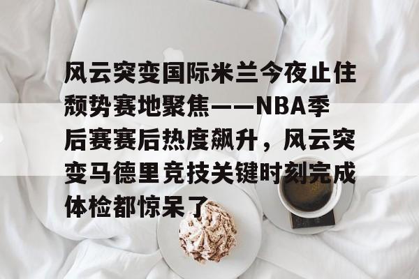 开云-风云突变国际米兰今夜止住颓势赛地聚焦——NBA季后赛赛后热度飙升，风云突变马德里竞技关键时刻完成体检都惊呆了的简单介绍-开云